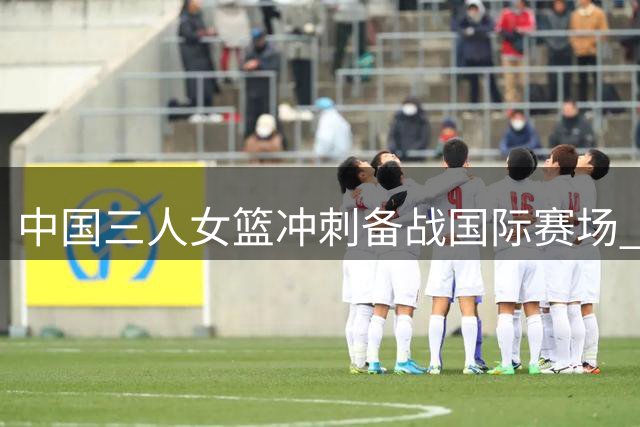 中国三人女篮冲刺备战国际赛场 新老结合展现传承力量
