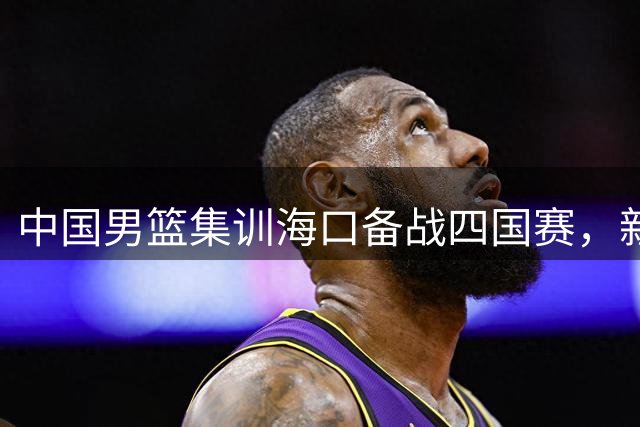 中国男篮集训海口备战四国赛，新锐阵容蓄力冲刺