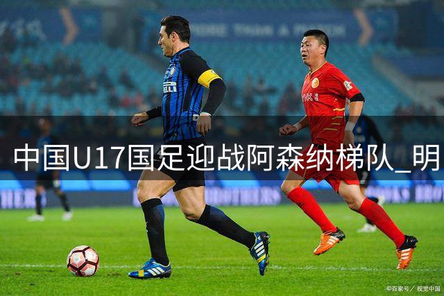 中国U17国足迎战阿森纳梯队 明日之星冠军杯成世界杯前重要练兵场