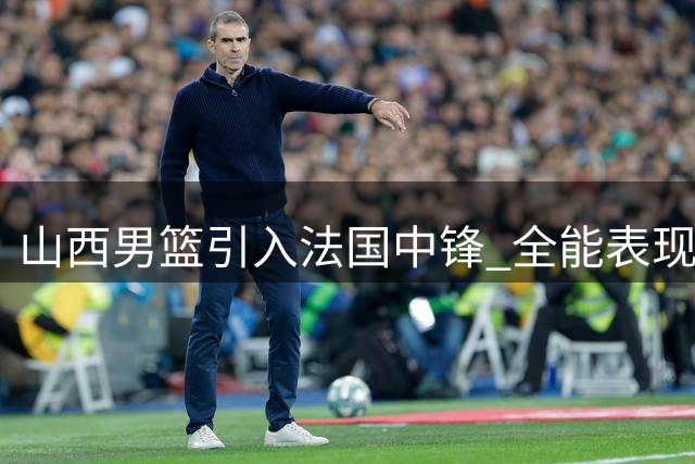 山西男篮引入法国中锋 全能表现背后暗藏隐患