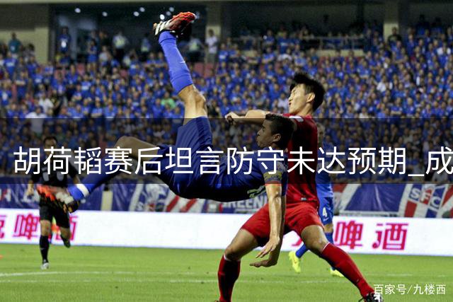 胡荷韬赛后坦言防守未达预期 成都蓉城将士渴望主场突破