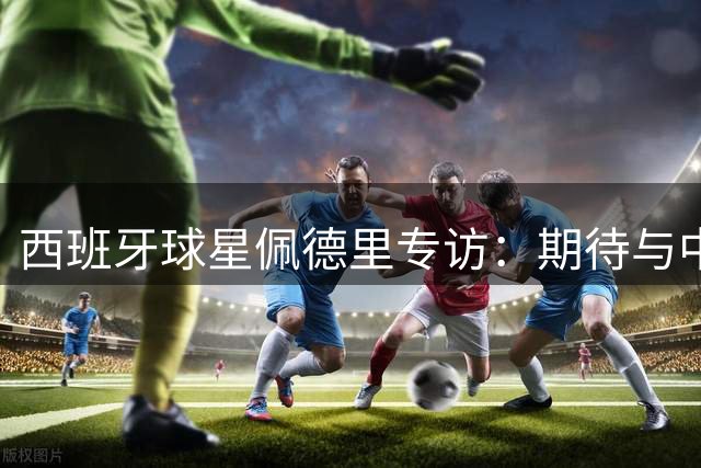 西班牙球星佩德里专访：期待与中国队在世界杯舞台相遇