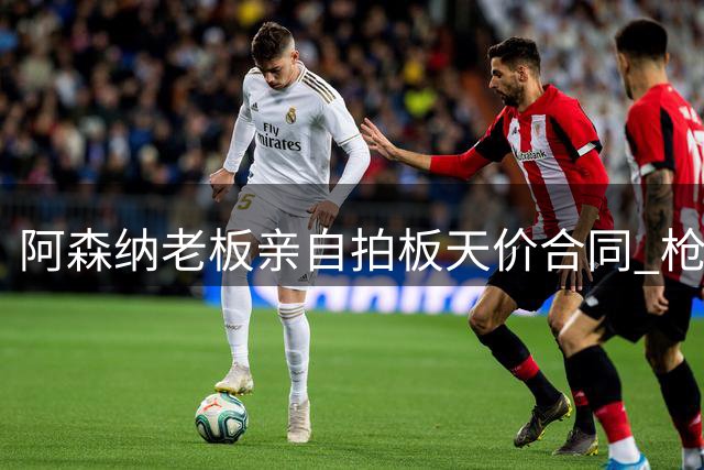 阿森纳老板亲自拍板天价合同 枪手将打破薪资结构强攻皇马头牌